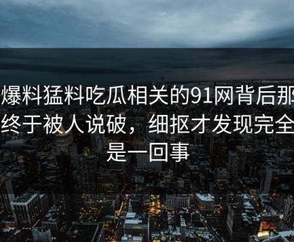 91爆料猛料吃瓜相关的91网背后那条线终于被人说破，细抠才发现完全不是一回事