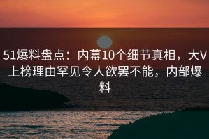 51爆料盘点：内幕10个细节真相，大V上榜理由罕见令人欲罢不能，内部爆料