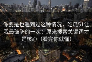 你要是也遇到过这种情况，吃瓜51让我最破防的一次：原来搜索关键词才是核心（看完你就懂）