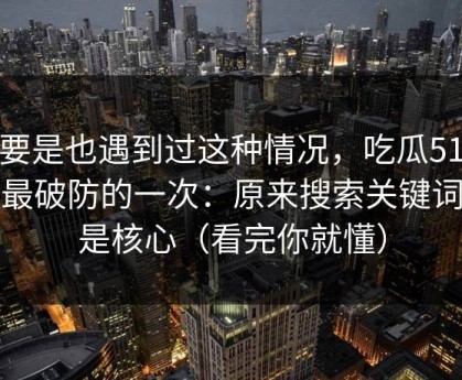 你要是也遇到过这种情况，吃瓜51让我最破防的一次：原来搜索关键词才是核心（看完你就懂）