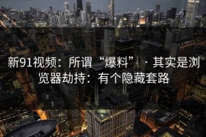 新91视频：所谓“爆料” · 其实是浏览器劫持：有个隐藏套路