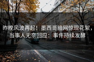 昨晚风波再起！墨西哥暗网惊现花絮，当事人无奈回应：事件持续发酵