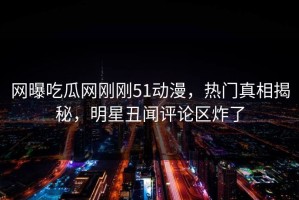 网曝吃瓜网刚刚51动漫，热门真相揭秘，明星丑闻评论区炸了