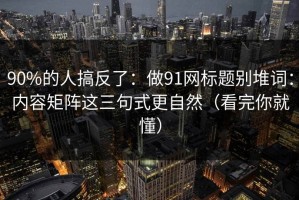 90%的人搞反了：做91网标题别堆词：内容矩阵这三句式更自然（看完你就懂）