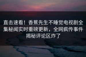 直击速看！香蕉先生不睡觉电视剧全集秘闻实时重磅更新，全网疯传事件揭秘评论区炸了