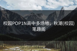 校园POP1N高中多场地，秋潮(校园)笔趣阁
