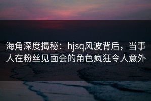 海角深度揭秘：hjsq风波背后，当事人在粉丝见面会的角色疯狂令人意外