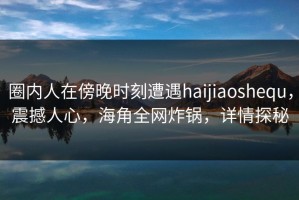 圈内人在傍晚时刻遭遇haijiaoshequ，震撼人心，海角全网炸锅，详情探秘