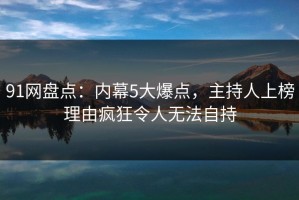91网盘点：内幕5大爆点，主持人上榜理由疯狂令人无法自持