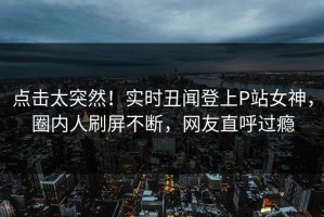 点击太突然！实时丑闻登上P站女神，圈内人刷屏不断，网友直呼过瘾