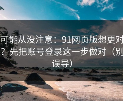 你可能从没注意：91网页版想更对胃口？先把账号登录这一步做对（别被误导）