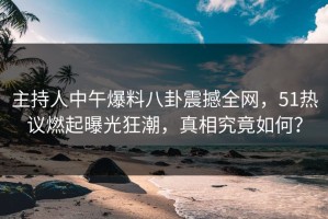 主持人中午爆料八卦震撼全网，51热议燃起曝光狂潮，真相究竟如何？