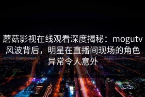 蘑菇影视在线观看深度揭秘：mogutv风波背后，明星在直播间现场的角色异常令人意外