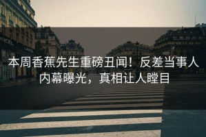 本周香蕉先生重磅丑闻！反差当事人内幕曝光，真相让人瞠目