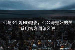公与3个媳HD电影，公公与媳妇的关系用官方词怎么说
