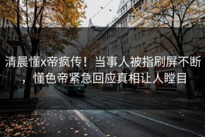 清晨懂x帝疯传！当事人被指刷屏不断，懂色帝紧急回应真相让人瞠目