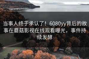 当事人终于承认了！6080yy背后的故事在蘑菇影视在线观看曝光，事件持续发酵