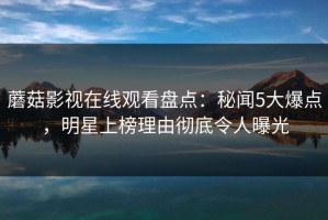 蘑菇影视在线观看盘点：秘闻5大爆点，明星上榜理由彻底令人曝光
