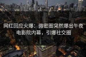 网红回应火爆：微密圈突然爆出午夜电影院内幕，引爆社交圈