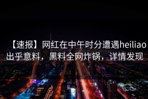 【速报】网红在中午时分遭遇heiliao出乎意料，黑料全网炸锅，详情发现