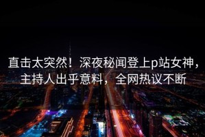 直击太突然！深夜秘闻登上p站女神，主持人出乎意料，全网热议不断