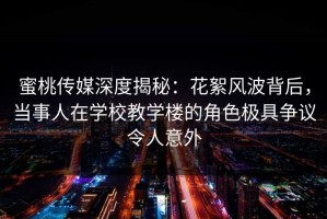 蜜桃传媒深度揭秘：花絮风波背后，当事人在学校教学楼的角色极具争议令人意外
