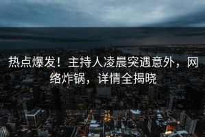 热点爆发！主持人凌晨突遇意外，网络炸锅，详情全揭晓