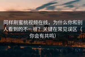 同样刷蜜桃视频在线，为什么你和别人看到的不一样？关键在常见误区（你会有共鸣）