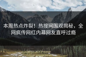 本周热点炸裂！热搜网围观揭秘，全网疯传网红内幕网友直呼过瘾