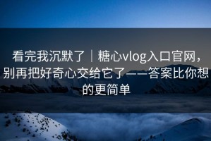 看完我沉默了｜糖心vlog入口官网，别再把好奇心交给它了——答案比你想的更简单