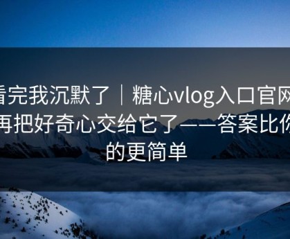 看完我沉默了｜糖心vlog入口官网，别再把好奇心交给它了——答案比你想的更简单