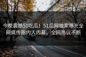 今晚震撼51吃瓜！51瓜网独家曝光全网疯传圈内人内幕，全网热议不断