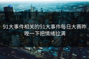91大事件相关的91大事件每日大赛昨晚一下把情绪拉满