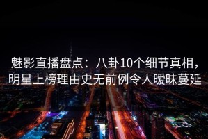 魅影直播盘点：八卦10个细节真相，明星上榜理由史无前例令人暧昧蔓延