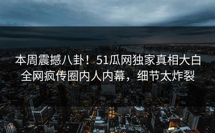 本周震撼八卦！51瓜网独家真相大白全网疯传圈内人内幕，细节太炸裂