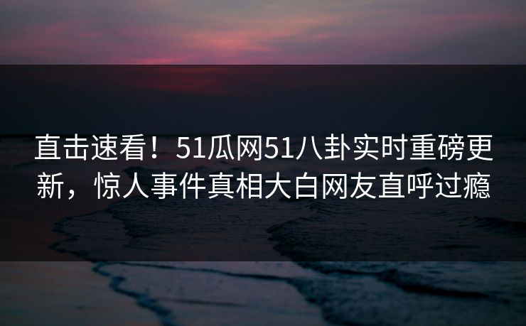 直击速看！51瓜网51八卦实时重磅更新，惊人事件真相大白网友直呼过瘾