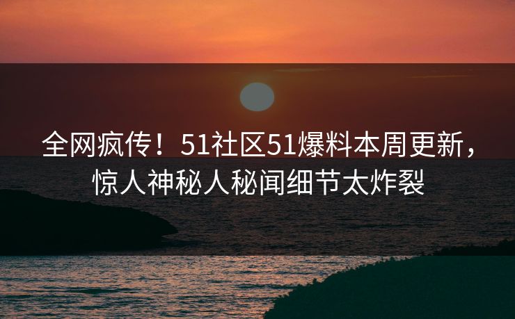全网疯传！51社区51爆料本周更新，惊人神秘人秘闻细节太炸裂