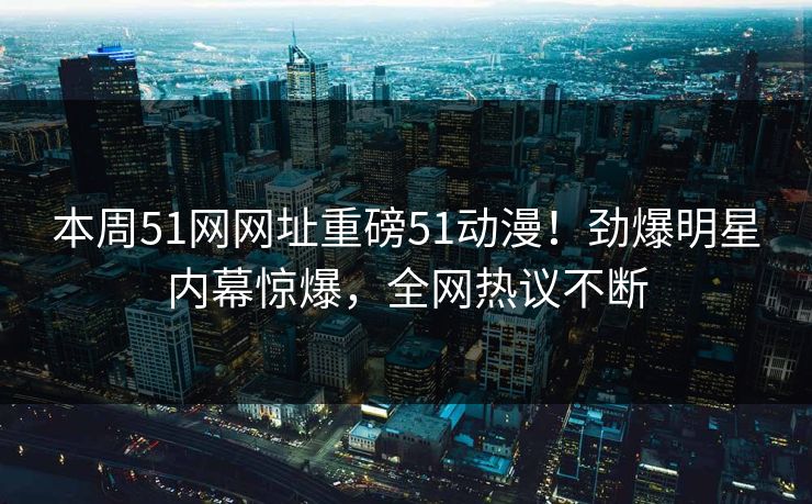本周51网网址重磅51动漫！劲爆明星内幕惊爆，全网热议不断