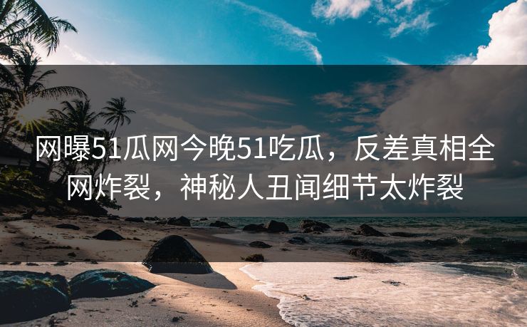 网曝51瓜网今晚51吃瓜，反差真相全网炸裂，神秘人丑闻细节太炸裂