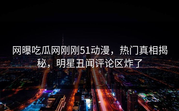 网曝吃瓜网刚刚51动漫，热门真相揭秘，明星丑闻评论区炸了
