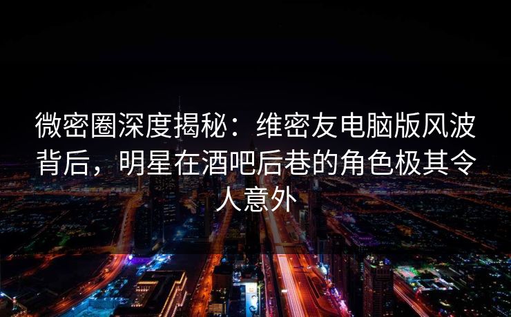 微密圈深度揭秘：维密友电脑版风波背后，明星在酒吧后巷的角色极其令人意外