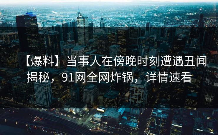 【爆料】当事人在傍晚时刻遭遇丑闻揭秘，91网全网炸锅，详情速看
