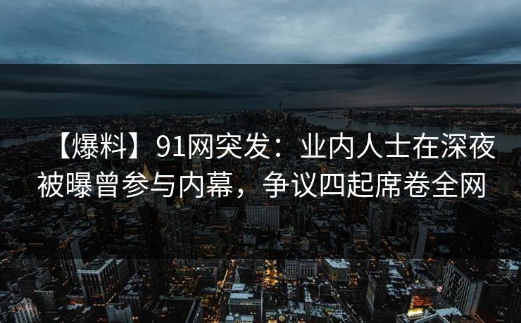 【爆料】91网突发：业内人士在深夜被曝曾参与内幕，争议四起席卷全网