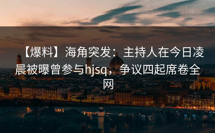 【爆料】海角突发：主持人在今日凌晨被曝曾参与hjsq，争议四起席卷全网