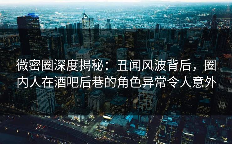 微密圈深度揭秘：丑闻风波背后，圈内人在酒吧后巷的角色异常令人意外