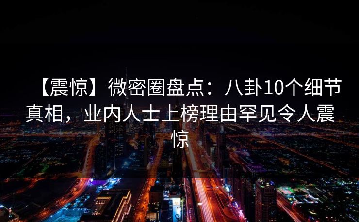 【震惊】微密圈盘点：八卦10个细节真相，业内人士上榜理由罕见令人震惊