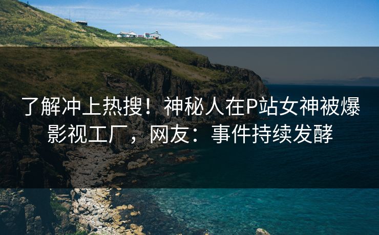 了解冲上热搜！神秘人在P站女神被爆影视工厂，网友：事件持续发酵
