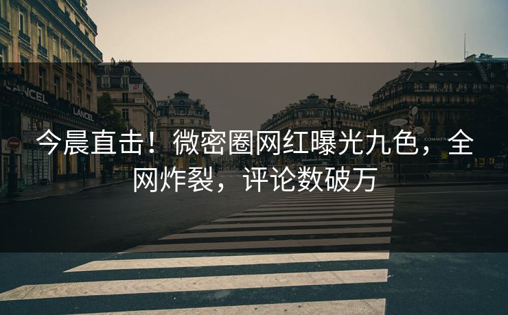 今晨直击！微密圈网红曝光九色，全网炸裂，评论数破万