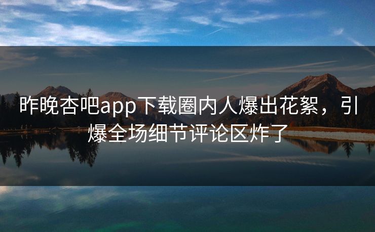 昨晚杏吧app下载圈内人爆出花絮，引爆全场细节评论区炸了