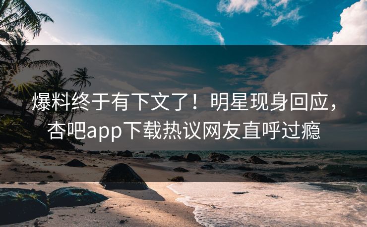 爆料终于有下文了！明星现身回应，杏吧app下载热议网友直呼过瘾
